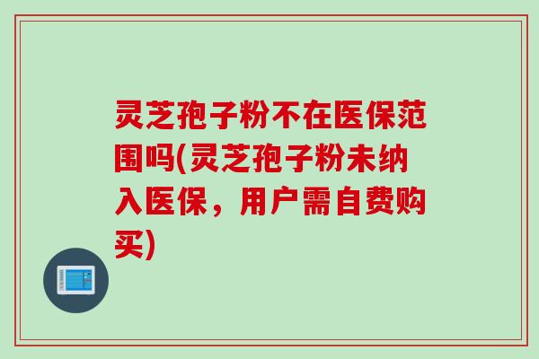 灵芝孢子粉不在医保范围吗(灵芝孢子粉未纳入医保,用户需自费购买)