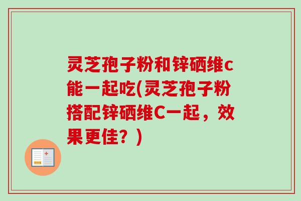 灵芝孢子粉和锌硒维c能一起吃(灵芝孢子粉搭配锌硒维C一起，效果更佳？)