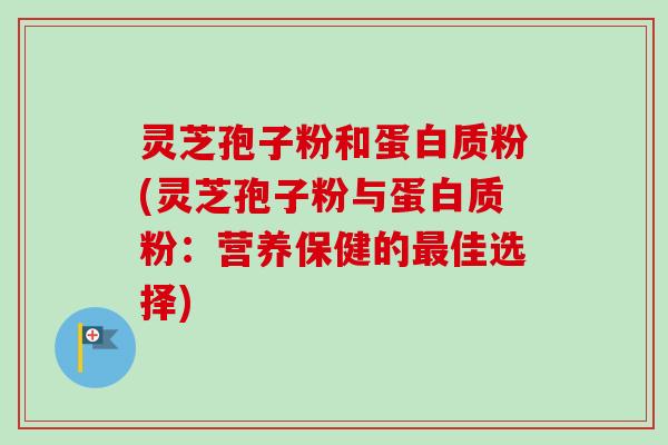 灵芝孢子粉和蛋白质粉(灵芝孢子粉与蛋白质粉：营养保健的最佳选择)