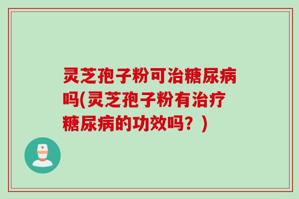 灵芝孢子粉可治糖尿病吗(灵芝孢子粉有治疗糖尿病的功效吗？)