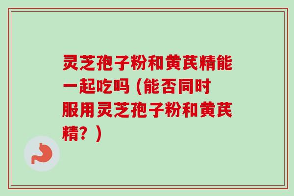 灵芝孢子粉和黄芪精能一起吃吗 (能否同时服用灵芝孢子粉和黄芪精?) 灵芝孢子粉和黄芪精能一起吃吗 (能否同时服用灵芝孢子粉和黄芪精?)