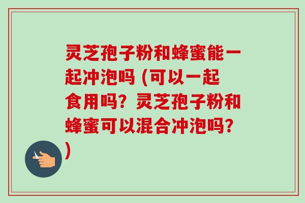 灵芝孢子粉和蜂蜜能一起冲泡吗 (可以一起食用吗?灵芝孢子粉和蜂蜜可以混合冲泡吗?)
