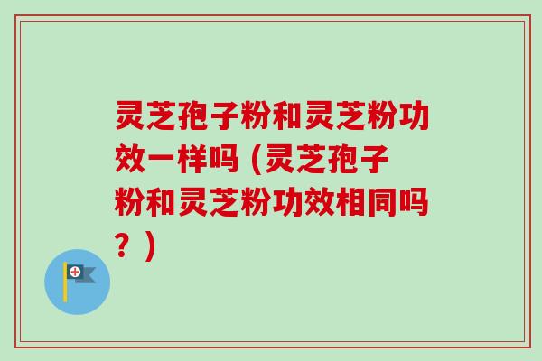灵芝孢子粉和灵芝粉功效一样吗 (灵芝孢子粉和灵芝粉功效相同吗?)