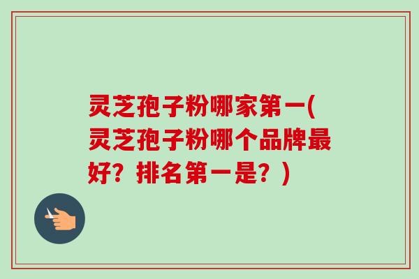 灵芝孢子粉哪家第一(灵芝孢子粉哪个品牌最好？排名第一是？)