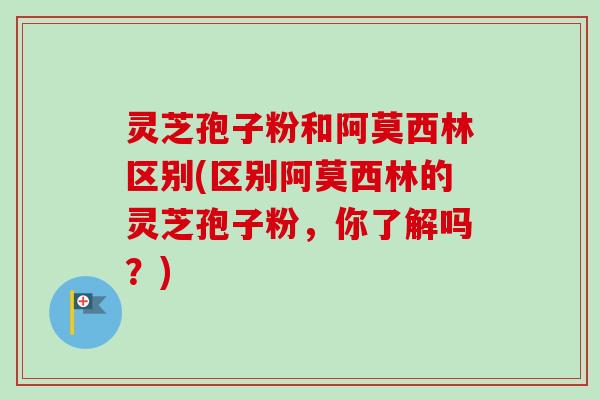 灵芝孢子粉和阿莫西林区别(区别阿莫西林的灵芝孢子粉,你了解吗?)