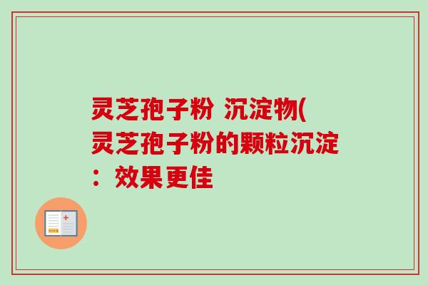 灵芝孢子粉 沉淀物(灵芝孢子粉的颗粒沉淀:效果更佳