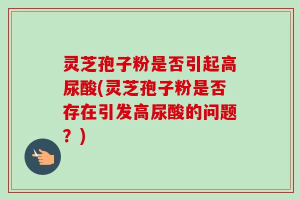 灵芝孢子粉是否引起高尿酸(灵芝孢子粉是否存在引发高尿酸的问题？)