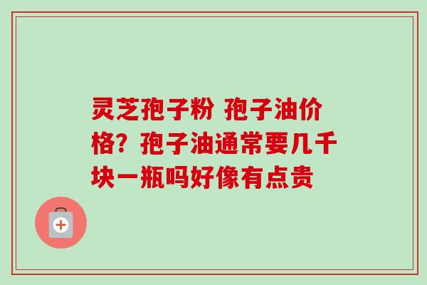 灵芝孢子粉 孢子油价格？孢子油通常要几千块一瓶吗好像有点贵