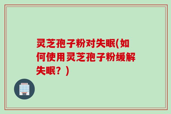 灵芝孢子粉对失眠(如何使用灵芝孢子粉缓解失眠?)