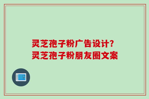 灵芝孢子粉广告设计？灵芝孢子粉朋友圈文案