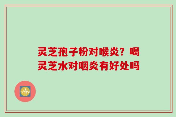 灵芝孢子粉对喉炎？喝灵芝水对咽炎有好处吗