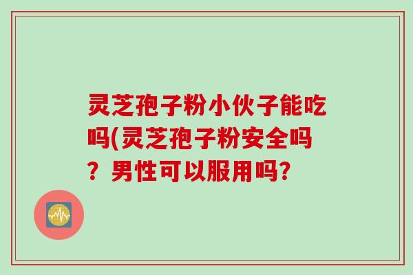 灵芝孢子粉小伙子能吃吗(灵芝孢子粉安全吗？男性可以服用吗？