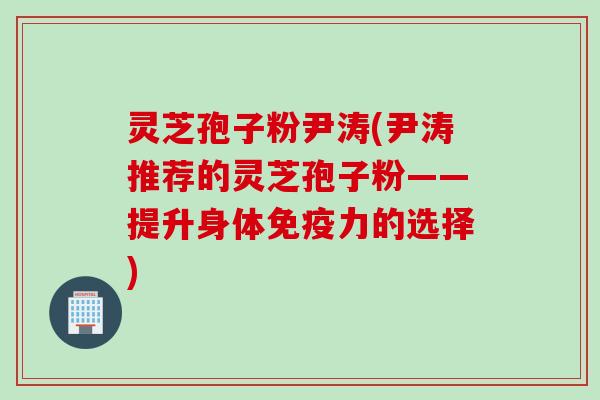灵芝孢子粉尹涛(尹涛推荐的灵芝孢子粉——提升身体免疫力的选择)