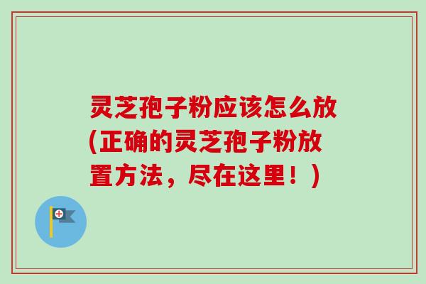 灵芝孢子粉应该怎么放(正确的灵芝孢子粉放置方法，尽在这里！)