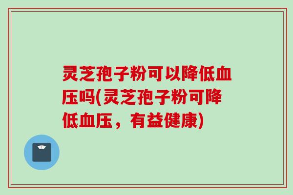 灵芝孢子粉可以降低血压吗(灵芝孢子粉可降低血压，有益健康)