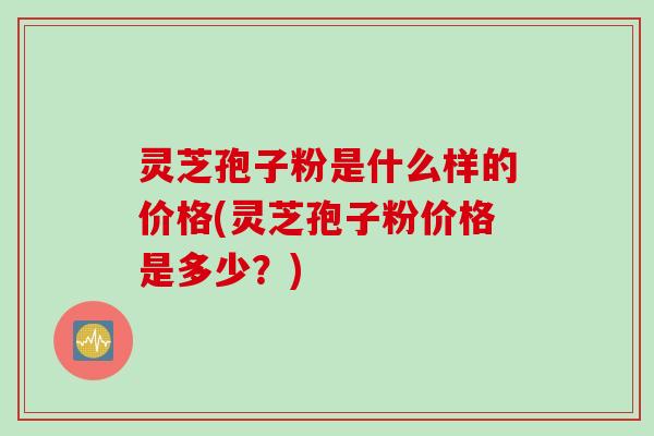 灵芝孢子粉是什么样的价格(灵芝孢子粉价格是多少？)