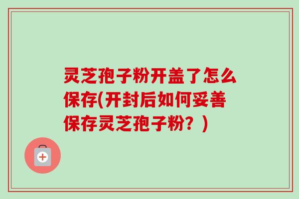 灵芝孢子粉开盖了怎么保存(开封后如何妥善保存灵芝孢子粉?)