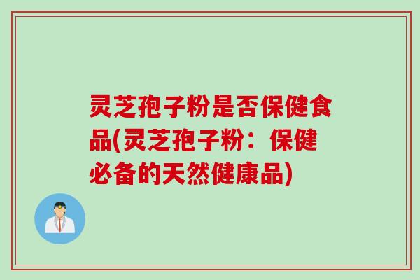 灵芝孢子粉是否保健食品(灵芝孢子粉：保健必备的天然健康品)