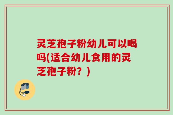 灵芝孢子粉幼儿可以喝吗(适合幼儿食用的灵芝孢子粉?)