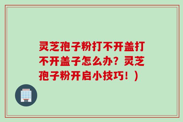 灵芝孢子粉打不开盖打不开盖子怎么办?灵芝孢子粉开启小技巧!) 灵芝孢子粉打不开盖打不开盖子怎么办?灵芝孢子粉开启小技巧!)