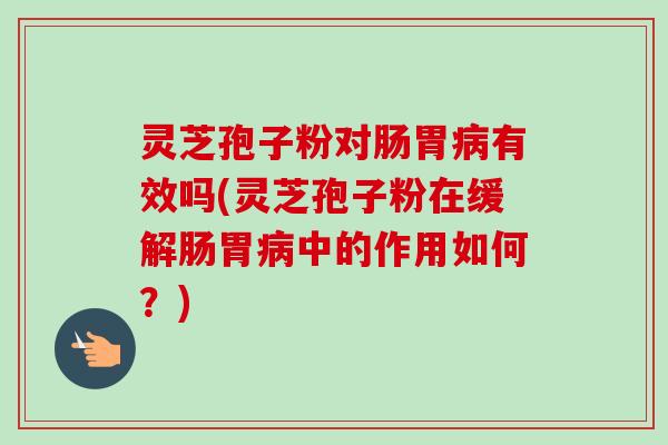 灵芝孢子粉对肠胃病有效吗(灵芝孢子粉在缓解肠胃病中的作用如何?)