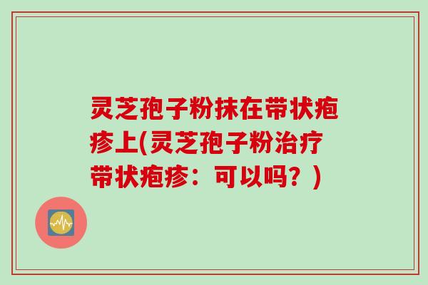 灵芝孢子粉抹在带状疱疹上(灵芝孢子粉治疗带状疱疹:可以吗?)