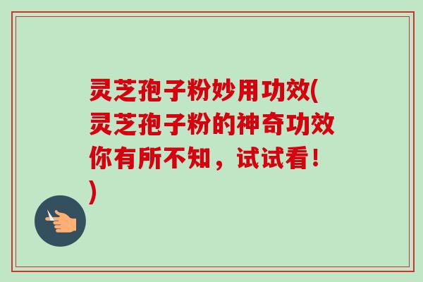 灵芝孢子粉妙用功效(灵芝孢子粉的神奇功效你有所不知，试试看！)