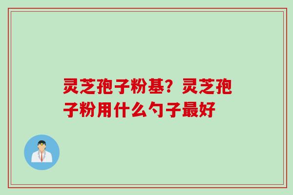 灵芝孢子粉基?灵芝孢子粉用什么勺子好 灵芝孢子粉基?灵芝孢子粉用什么勺子好