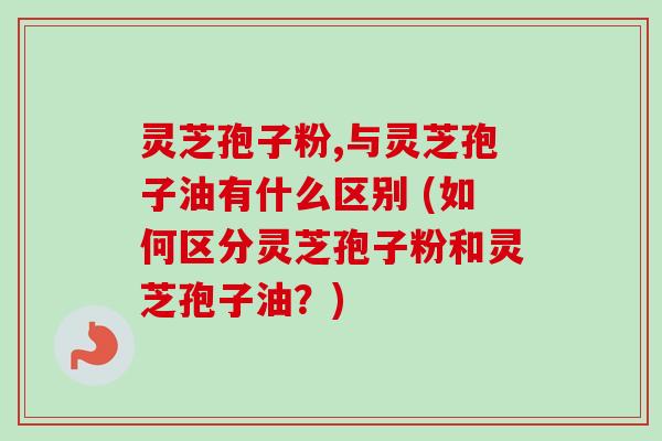 灵芝孢子粉,与灵芝孢子油有什么区别 (如何区分灵芝孢子粉和灵芝孢子油？)