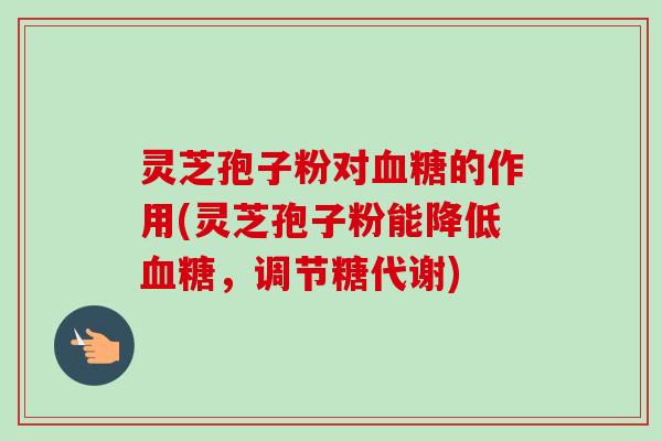 灵芝孢子粉对的作用(灵芝孢子粉能降低,调节糖代谢) 灵芝孢子粉对的作用(灵芝孢子粉能降低,调节糖代谢)