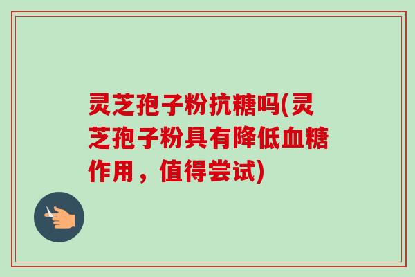灵芝孢子粉抗糖吗(灵芝孢子粉具有降低血糖作用,值得尝试)