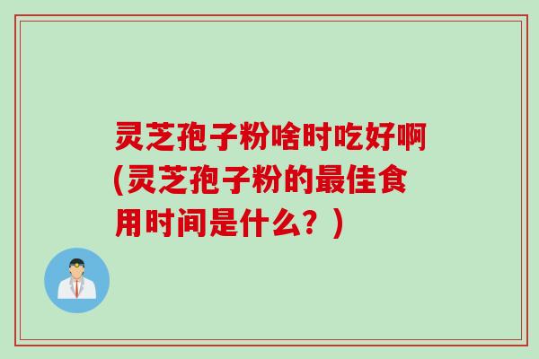 灵芝孢子粉啥时吃好啊(灵芝孢子粉的最佳食用时间是什么？)