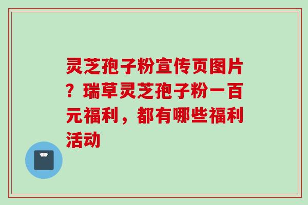 灵芝孢子粉宣传页图片?瑞草灵芝孢子粉一百元福利,都有哪些福利活动