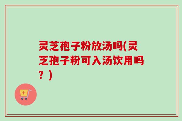 灵芝孢子粉放汤吗(灵芝孢子粉可入汤饮用吗？)