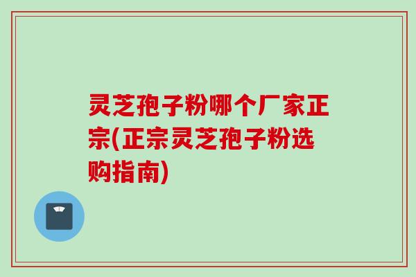 灵芝孢子粉哪个厂家正宗(正宗灵芝孢子粉选购指南)