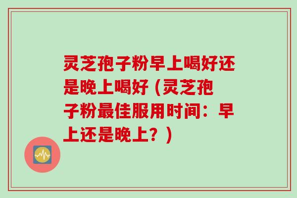 灵芝孢子粉早上喝好还是晚上喝好 (灵芝孢子粉最佳服用时间:早上还是晚上?)