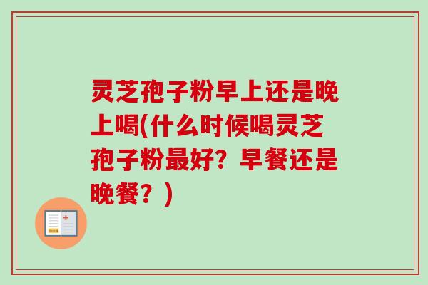 灵芝孢子粉早上还是晚上喝(什么时候喝灵芝孢子粉最好？早餐还是晚餐？)