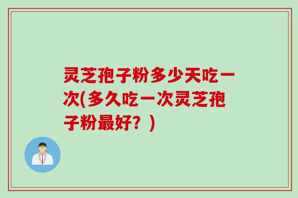 灵芝孢子粉多少天吃一次(多久吃一次灵芝孢子粉最好?)
