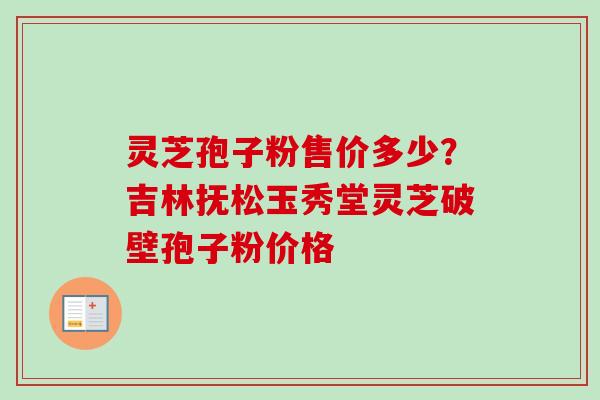 灵芝孢子粉售价多少?吉林抚松玉秀堂灵芝破壁孢子粉价格