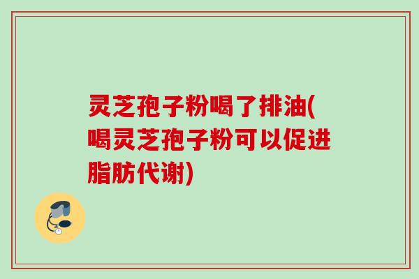 灵芝孢子粉喝了排油(喝灵芝孢子粉可以促进脂肪代谢)