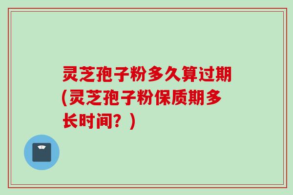 灵芝孢子粉多久算过期(灵芝孢子粉保质期多长时间?)