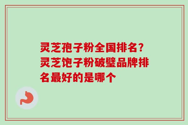 灵芝孢子粉全国排名？灵芝饱子粉破璧品牌排名最好的是哪个
