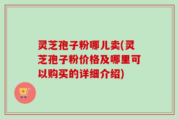 灵芝孢子粉哪儿卖(灵芝孢子粉价格及哪里可以购买的详细介绍)