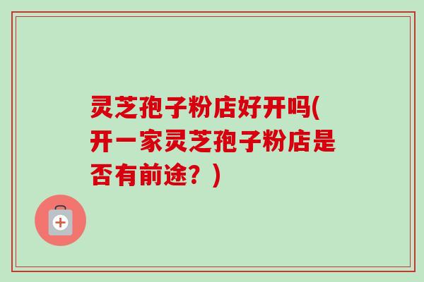 灵芝孢子粉店好开吗(开一家灵芝孢子粉店是否有前途?) 灵芝孢子粉店好开吗(开一家灵芝孢子粉店是否有前途?)