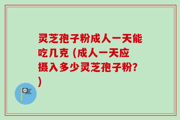 灵芝孢子粉成人一天能吃几克 (成人一天应摄入多少灵芝孢子粉?)