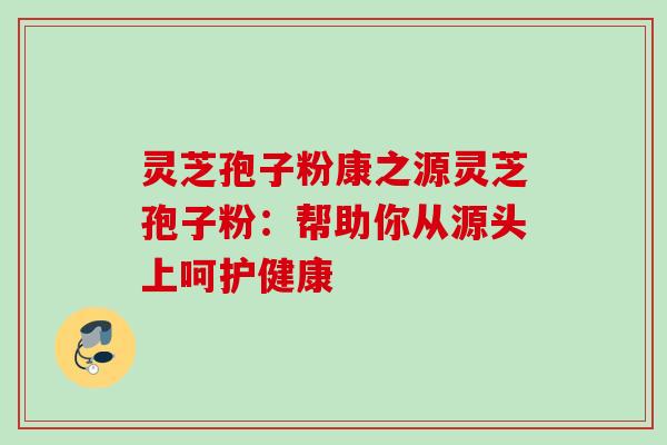 灵芝孢子粉康之源灵芝孢子粉:帮助你从源头上呵护健康