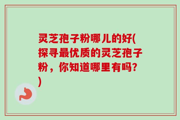 灵芝孢子粉哪儿的好(探寻最优质的灵芝孢子粉，你知道哪里有吗？)