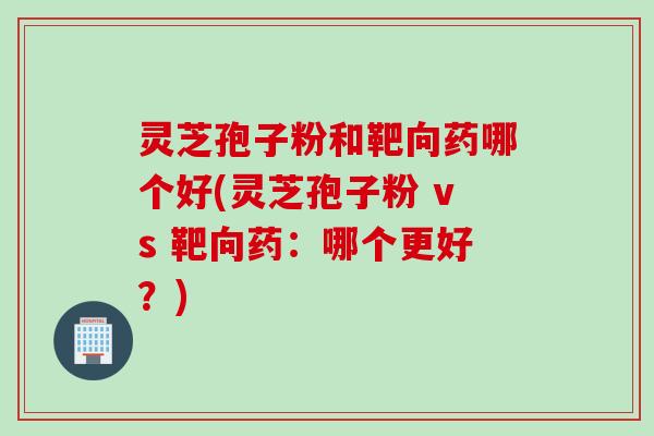灵芝孢子粉和靶向药哪个好(灵芝孢子粉 vs 靶向药：哪个更好？)