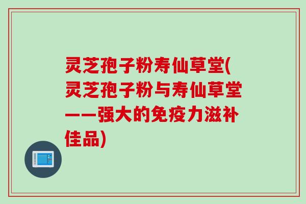 灵芝孢子粉寿仙草堂(灵芝孢子粉与寿仙草堂——强大的免疫力滋补佳品)