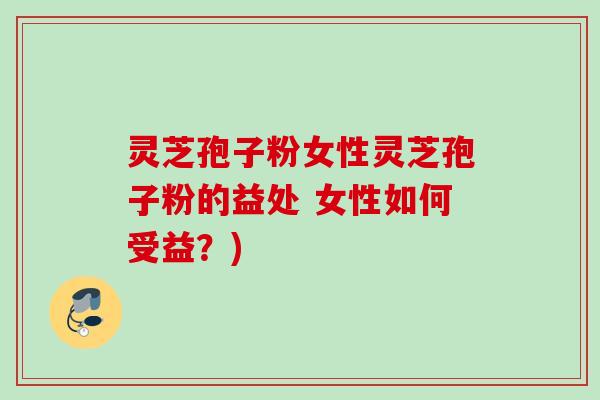灵芝孢子粉女性灵芝孢子粉的益处 女性如何受益？)